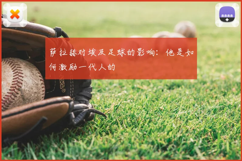 萨拉赫对埃及足球的影响：他是如何激励一代人的