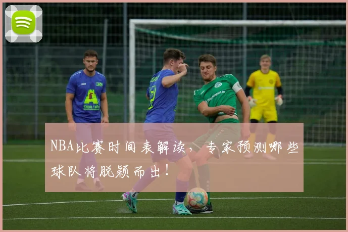NBA比赛时间表解读，专家预测哪些球队将脱颖而出！