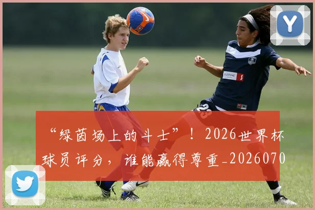 “绿茵场上的斗士”！2026世界杯球员评分，谁能赢得尊重_20260702172925