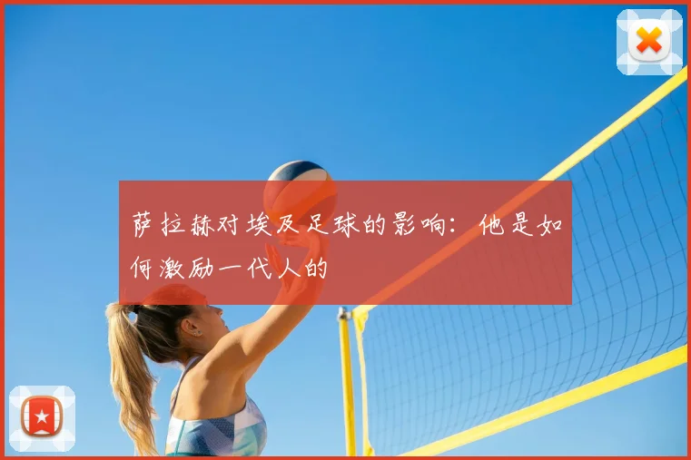 萨拉赫对埃及足球的影响：他是如何激励一代人的
