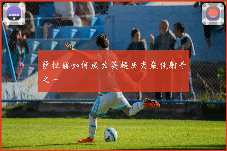 萨拉赫如何成为英超历史最佳射手之一