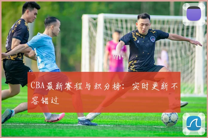 CBA最新赛程与积分榜:实时更新不容错过