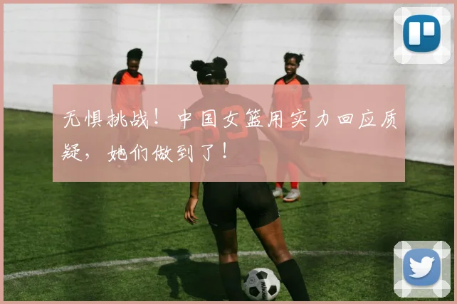 无惧挑战！中国女篮用实力回应质疑，她们做到了！