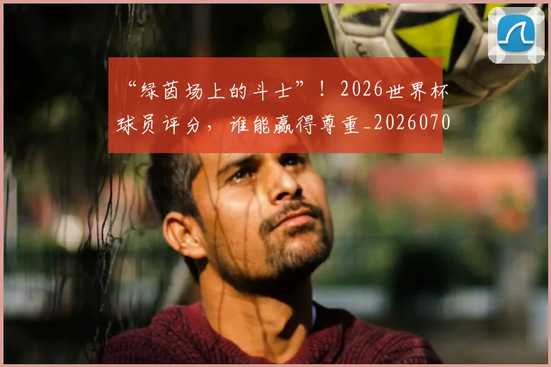 “绿茵场上的斗士”！2026世界杯球员评分，谁能赢得尊重_20260702172925